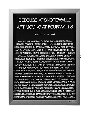 “WHAT'S LOVE GOT TO DO WITH IT?”<br />
Bed Bugs at Snore Walls<br />
1991: Ongoing<br />
Lobby Directory Board Listing Artists, Gallery, Curators, Exhibition Titles, Dates Replicating the Lobby Directory Board at 420 West Broadway<br />
(Series Initialized for the 1st Group Show in which the Artist Exhibited, and Made for Every Group Show Thereafter)<br />
18” x 24”<br />